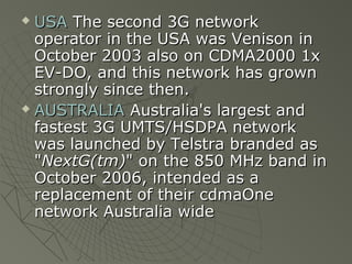  USA The second 3G network
  operator in the USA was Venison in
  October 2003 also on CDMA2000 1x
  EV-DO, and this network has grown
  strongly since then.
 AUSTRALIA Australia's largest and

  fastest 3G UMTS/HSDPA network
  was launched by Telstra branded as
  "NextG(tm)" on the 850 MHz band in
  October 2006, intended as a
  replacement of their cdmaOne
  network Australia wide
 