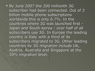    By June 2007 the 200 millionth 3G
    subscriber had been connected. Out of 3
    billion mobile phone subscriptions
    worldwide this is only 6.7%. In the
    countries where 3G was launched first -
    Japan and South Korea - over half of all
    subscribers use 3G. In Europe the leading
    country is Italy with a third of its
    subscribers migrated to 3G. Other leading
    countries by 3G migration include UK,
    Austria, Australia and Singapore at the
    20% migration level.
 