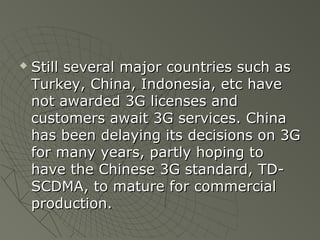    Still several major countries such as
    Turkey, China, Indonesia, etc have
    not awarded 3G licenses and
    customers await 3G services. China
    has been delaying its decisions on 3G
    for many years, partly hoping to
    have the Chinese 3G standard, TD-
    SCDMA, to mature for commercial
    production.
 