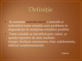 • Se numeşte metoda trierii o metodă ce
indentifică toate soluţiile unei probleme în
dependenţă de mulţimea soluţiilor posibile.
• Toate soluţiile se identifică prin valori, ce
aparţin tipurilor de date studiate:
integer, boolean, enumerare, char, subdomeniu,
tablouri unidimensionale.
Cuprins
Definiție
 