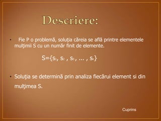 • Fie P o problemă, soluţia căreia se află printre elementele
mulţimii S cu un număr finit de elemente.
S={s1, s2 , s3 , ... , sn}
• Soluţia se determină prin analiza fiecărui element si din
mulţimea S.
Cuprins
 