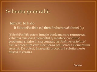 for i:=1 to k do
if SolutiePosibila (si) then PrelucrareaSolutiei (si)
(SolutiePosibila este o funcţie booleana care returneaza
valoarea true dacă elementul si satisface condiţiile
problemei şi false în caz contrar, iar PrelucrareaSolutiei
este o procedură care efectuează prelucrarea elementului
selectat. De obicei, în această procedură soluţia si este
afişată la ecran.)
Cuprins
 