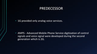 PREDECESSOR
• 1G provided only analog voice services.
• AMPS - Advanced Mobile Phone Service digitization of control
signals and voice signal were developed during the second
generation which is 2G.
 