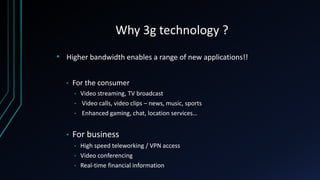 Why 3g technology ?
• Higher bandwidth enables a range of new applications!!
• For the consumer
• Video streaming, TV broadcast
• Video calls, video clips – news, music, sports
• Enhanced gaming, chat, location services…
• For business
• High speed teleworking / VPN access
• Video conferencing
• Real-time financial information
 