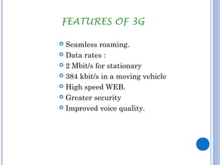 FEATURES OF 3G 
 Seamless roaming. 
 Data rates : 
 2 Mbit/s for stationary 
 384 kbit/s in a moving vehicle 
 High speed WEB. 
 Greater security 
 Improved voice quality. 
 