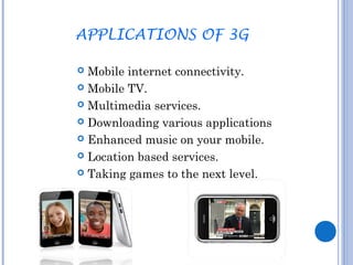 APPLICATIONS OF 3G 
 Mobile internet connectivity. 
 Mobile TV. 
 Multimedia services. 
 Downloading various applications 
 Enhanced music on your mobile. 
 Location based services. 
 Taking games to the next level. 
 