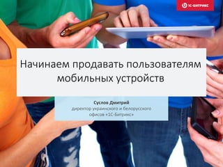 Начинаем продавать пользователям
мобильных устройств
Суслов Дмитрий
директор украинского и белорусского
офисов «1С-Битрикс»
 