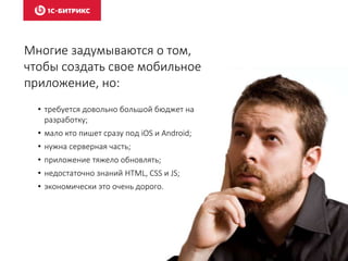 Многие задумываются о том,
чтобы создать свое мобильное
приложение, но:
• требуется довольно большой бюджет на
разработку;
• мало кто пишет сразу под iOS и Android;
• нужна серверная часть;
• приложение тяжело обновлять;
• недостаточно знаний HTML, CSS и JS;
• экономически это очень дорого.
 