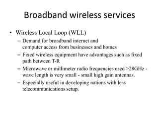 Broadband wireless services
• Wireless Local Loop (WLL)
– Demand for broadband internet and
computer access from businesses and homes
– Fixed wireless equipment have advantages such as fixed
path between T-R
– Microwave or millimeter radio frequencies used >28GHz -
wave length is very small - small high gain antennas.
– Especially useful in developing nations with less
telecommunications setup.
 