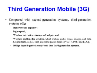 Third Generation Mobile (3G)
• Compared with second-generation systems, third-generation
systems offer
• Better system capacity;
• high- speed,
• Wireless internet access (up to 2 mbps), and
• Wireless multimedia services, which include audio, video, images, and data.
Several technologies, such as general packet radio service (GPRS) and EDGE.
• Bridge second-generation systems into third generation systems.
 