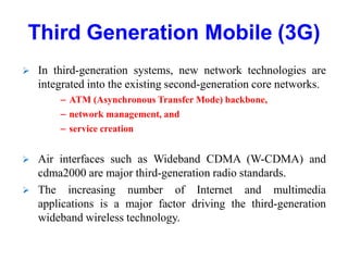 Third Generation Mobile (3G)
 In third-generation systems, new network technologies are
integrated into the existing second-generation core networks.
– ATM (Asynchronous Transfer Mode) backbone,
– network management, and
– service creation
 Air interfaces such as Wideband CDMA (W-CDMA) and
cdma2000 are major third-generation radio standards.
 The increasing number of Internet and multimedia
applications is a major factor driving the third-generation
wideband wireless technology.
 
