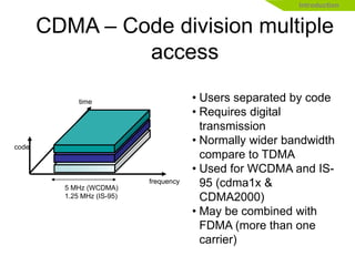 • Users separated by code
• Requires digital
transmission
• Normally wider bandwidth
compare to TDMA
• Used for WCDMA and IS-
95 (cdma1x &
CDMA2000)
• May be combined with
FDMA (more than one
carrier)
5 MHz (WCDMA)
1.25 MHz (IS-95)
time
frequency
code
Introduction
CDMA – Code division multiple
access
 