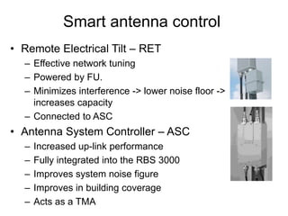 Smart antenna control
• Remote Electrical Tilt – RET
– Effective network tuning
– Powered by FU.
– Minimizes interference -> lower noise floor ->
increases capacity
– Connected to ASC
• Antenna System Controller – ASC
– Increased up-link performance
– Fully integrated into the RBS 3000
– Improves system noise figure
– Improves in building coverage
– Acts as a TMA
 