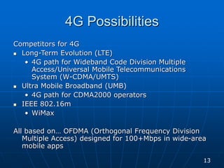 4G Possibilities
Competitors for 4G
 Long-Term Evolution (LTE)
• 4G path for Wideband Code Division Multiple
Access/Universal Mobile Telecommunications
System (W-CDMA/UMTS)
 Ultra Mobile Broadband (UMB)
• 4G path for CDMA2000 operators
 IEEE 802.16m
• WiMax
All based on… OFDMA (Orthogonal Frequency Division
Multiple Access) designed for 100+Mbps in wide-area
mobile apps
13
 