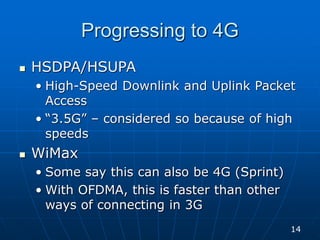 Progressing to 4G
 HSDPA/HSUPA
• High-Speed Downlink and Uplink Packet
Access
• “3.5G” – considered so because of high
speeds
 WiMax
• Some say this can also be 4G (Sprint)
• With OFDMA, this is faster than other
ways of connecting in 3G
14
 