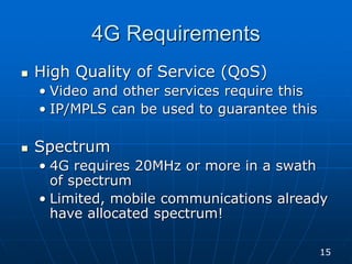 4G Requirements
 High Quality of Service (QoS)
• Video and other services require this
• IP/MPLS can be used to guarantee this
 Spectrum
• 4G requires 20MHz or more in a swath
of spectrum
• Limited, mobile communications already
have allocated spectrum!
15
 