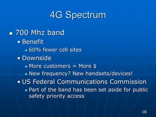 4G Spectrum
 700 Mhz band
• Benefit
 60% fewer cell sites
• Downside
 More customers = More $
 New frequency? New handsets/devices!
• US Federal Communications Commission
 Part of the band has been set aside for public
safety priority access
16
 