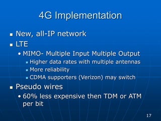 4G Implementation
 New, all-IP network
 LTE
• MIMO- Multiple Input Multiple Output
 Higher data rates with multiple antennas
 More reliability
 CDMA supporters (Verizon) may switch
 Pseudo wires
• 60% less expensive then TDM or ATM
per bit
17
 