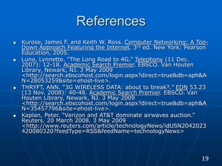 References
 Kurose, James F. and Keith W. Ross. Computer Networking: A Top-
Down Approach Featuring the Internet. 3rd ed. New York: Pearson
Education, 2005.
 Luna, Lynnette. "The Long Road to 4G." Telephony (11 Dec.
2007): 12-18. Academic Search Premier. EBSCO. Van Houten
Library, Newark, NJ. 3 May 2009
<http://search.ebscohost.com/login.aspx?direct=true&db=aph&A
N=28053259&site=ehost-live>.
 THRYFT, ANN. "3G WIRELESS DATA: about to break?." EDN 53.23
(13 Nov. 2008): 40-48. Academic Search Premier. EBSCO. Van
Houten Library, Newark, NJ. 3 May 2009
<http://search.ebscohost.com/login.aspx?direct=true&db=aph&A
N=35457796&site=ehost-live>.
 Kaplan, Peter. “Verizon and AT&T dominate airwaves auction.”
Reuters. 20 March 2008. 3 May 2009
<http://www.reuters.com/article/technologyNews/idUSN2042023
420080320?feedType=RSS&feedName=technologyNews>
19
 