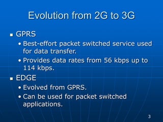Evolution from 2G to 3G
 GPRS
• Best-effort packet switched service used
for data transfer.
• Provides data rates from 56 kbps up to
114 kbps.
 EDGE
• Evolved from GPRS.
• Can be used for packet switched
applications.
3
 