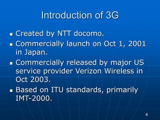 Introduction of 3G
 Created by NTT docomo.
 Commercially launch on Oct 1, 2001
in Japan.
 Commercially released by major US
service provider Verizon Wireless in
Oct 2003.
 Based on ITU standards, primarily
IMT-2000.
4
 