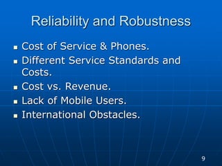 Reliability and Robustness
 Cost of Service & Phones.
 Different Service Standards and
Costs.
 Cost vs. Revenue.
 Lack of Mobile Users.
 International Obstacles.
9
 