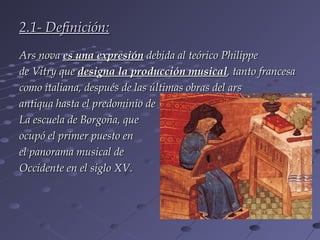 2.1- Definición:
Ars nova es una expresión debida al teórico Philippe
de Vitry que designa la producción musical, tanto francesa
como italiana, después de las últimas obras del ars
antiqua hasta el predominio de
La escuela de Borgoña, que
ocupó el primer puesto en
el panorama musical de
Occidente en el siglo XV.
 