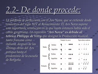 2.2- De donde procede:
La polifonía se perfecciona con el Ars Nova, que se extiende desde
comienzos del siglo XIV al Renacimiento. El Ars Nova supone
una importante revolución en lo que hasta entonces había sido el
canto gregoriano. La expresión "Ars Nova" es debida al
teórico Philippe de Vitry que designa la Producción musical,
tanto francesa como
italiana, después de las
últimas obras del Ars
antiqua hasta el
predominio de la escuela
de Borgoña.
 