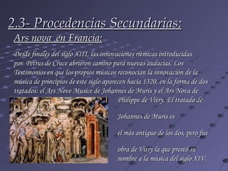 2.3- Procedencias Secundarias:
Ars nova  en Francia:
Desde finales del siglo XIII, las innovaciones rítmicas introducidas
por  Petrus de Cruce abrieron camino para nuevas audacias. Los
Testimonios en que los propios músicos reconocían la innovación de la
música de principios de este siglo aparecen hacia 1320, en la forma de dos
tratados: el Ars Nove Musice de Johannes de Muris y el Ars Nova de
                                        Philippe de Vitry. El tratado de

                                       Johannes de Muris es
   probablemente
                                       el más antiguo de los dos, pero fue
   la
                                       obra de Vitry la que prestó su
                                       nombre a la música del siglo XIV.
 