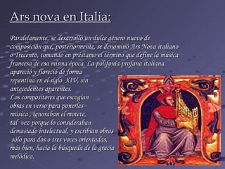 Ars nova en Italia:
Paralelamente, se desarrolló un dulce género nuevo de
composición que, posteriormente, se denominó Ars Nova italiano
o Trecento, tomando en préstamo el término que define la música
francesa de esa misma época. La polifonía profana italiana
apareció y floreció de forma
repentina en el siglo XIV, sin
antecedentes aparentes.
Los compositores que escogían
obras en verso para ponerles
música , ignoraban el motete,
tal vez porque lo consideraban
demasiado intelectual, y escribían obras
 sólo para dos o tres voces orientadas,
más bien, hacia la búsqueda de la gracia
melódica.
 