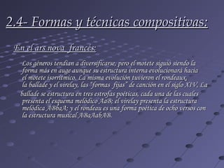 2.4- Formas y técnicas compositivas:
 En el ars nova  francés:
   Los géneros tendían a diversificarse, pero el motete siguió siendo la
   forma más en auge aunque su estructura interna evolucionará hacia
   el motete isorrítmico. La misma evolución tuvieron el rondeaux,
   la ballade y el virelay, las “formas fijas” de canción en el siglo XIV, La
  ballade se estructura en tres estrofas poéticas, cada una de las cuales
   presenta el esquema melódico AaB; el virelay presenta la estructura
   melódica ABbaA; y el rondeau es una forma poética de ocho versos con
   la estructura musical ABaAabAB.
 