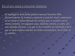 En el ars nova o trecento italiano:

 El madrigal es una forma poético-musical bastante libre,
 frecuentemente de temática amatoria o pastoril. Suele componerse
 de un número indeterminado de estrofas que se suceden con la
 misma melodía. En algunos casos, laúltima estrofa se canta con
 una melodía distinta, a la que se da el nombre de ritornello y en la
 que se suele emplear además un ritmo contrastante con el resto de
 la canción.
 