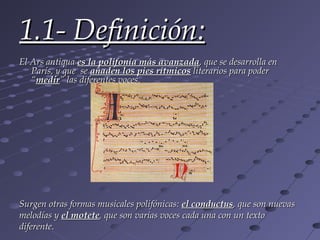 1.1- Definición:
El Ars antiqua es la polifonía más avanzada, que se desarrolla en
   París, y que se añaden los pies rítmicos literarios para poder
   “medir” las diferentes voces.




Surgen otras formas musicales polifónicas: el conductus, que son nuevas
melodías y el motete, que son varias voces cada una con un texto
diferente.
 