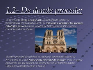 1.2- De donde procede:
En la segunda mitad de siglo XII, Europa conoció tiempos de
extraordinaria prosperidad cultural. Se empiezan a construir las grandes
catedrales góticas como la Catedral de Notre Dame en París que fue
crucial para el ars antiqua.




El centro principal de actividad se sitúa en la denominada Escuela de
Notre Dame de la cual formó parte un grupo de músicos, entre los que se
encuentran dos que pasaron a la historia por ser los primeros autores
Polifónicos conocidos: Léonin y Pérotin
 