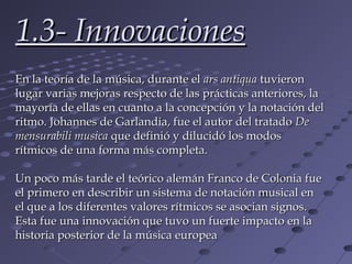 1.3- Innovaciones
En la teoría de la música, durante el ars antiqua tuvieron
lugar varias mejoras respecto de las prácticas anteriores, la
mayoría de ellas en cuanto a la concepción y la notación del
ritmo. Johannes de Garlandia, fue el autor del tratado De
mensurabili musica que definió y dilucidó los modos
rítmicos de una forma más completa.

Un poco más tarde el teórico alemán Franco de Colonia fue
el primero en describir un sistema de notación musical en
el que a los diferentes valores rítmicos se asocian signos.
Esta fue una innovación que tuvo un fuerte impacto en la
historia posterior de la música europea
 