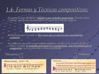 1.4- Formas y Técnicas compositivas:
- El organum, que consistía en añadir a una melodía gregoriana, llamada cantus
   firmus , esta técnica se desarrolló en el marco de la música religiosa.




- El discantus, que consistía en dos voces que se mueven por movimiento
   contrario.

- El conductus, que es un nuevo sistema polifónico nacido con la Escuela del Norte
   Dame, en el que la melodía principal no es gregoriana, sino inventada por el
   compositor, con un ritmo más o menos procesional.

Monofónico                                                           Polifónico
 
