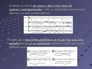 - El motete, se trata de un canto a dos o tres voces de
  carácter contrapuntisimo . Cada voz independiente tiene un texto
  diferente y un ritmo también diferente.




- El canon, que es una forma polifónica en la que hay una sola
   melodía pero que se va repitiendo mediante entradas sucesivas de
   diferentes voces o instrumentos..
 