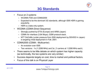 Page 10
Jan 5, 2000
3G Standards
• Focus on 2 systems
– WCDMA FDD and CDMA2000
– Expected to be the dominant 3G standards, although IS95 HDR is gaining
popularity.
– HDR is a data only system.
• WCDMA (CDMA-Direct Sequence)
– Strongly pushed by ETSI (Europe) and ARIB (Japan)
– CDMA Air interface (3.84 Mcps), GSM protocol stack.
– NTT DoCoMo (under pressure from IS95 deployment by DDI/IDO in Japan)
is targeting initial deployment in Fall, 2001.
• CDMA2000 (CDMA - Multicarrier)
– An evolution over IS95
– Two versions : 1x (1.2288 MHz) and 3x ( 3 carriers at 1.2288 MHz each)
• There seems to be little debate on which system has higher capacity
(as technically, the two systems are very similar)
• Success depends largely on cost, time to market and political factors.
• Focus of this talk is on Physical Layer
www.TempusTelcosys.com
 