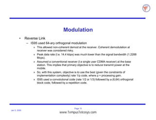 Page 15
Jan 5, 2000
Modulation
• Reverse Link
– IS95 used 64-ary orthogonal modulation
» This allowed non-coherent demod at the receiver. Coherent demodulation at
receiver was considered risky.
» Peak data rate (I.e. 14.4 kbps) was much lower than the signal bandwidth (1.2288
Mcps).
» Assumed a conventional receiver (I.e single user CDMA receiver) at the base
station. This implies that primary objective is to reduce transmit power at the
mobile.
» So, with this system, objective is to use the best (given the constraints of
implementation complexity) rate 1/p code, where p = processing gain.
» IS95 used a convolutional code (rate 1/2 or 1/3) followed by a (6,64) orthogonal
block code, followed by a repetition code.
www.TempusTelcosys.com
 