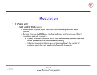 Page 16
Jan 5, 2000
Modulation
• Forward Link
– IS95 used BPSK because
» More tolerant to phase errors. Performance in fast fading channels was a
concern.
» General view was that IS95 was interference limited and hence more efficient
modulation was not necessary.
• Clearly, increased bandwidth would have allowed more powerful lower rate
codes, and hence could have increased capacity.
• In benign channel conditions (e.g. wireless local loop), the number of
available walsh channels was limiting forward link capacity.
www.TempusTelcosys.com
 