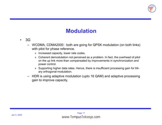 Page 17
Jan 5, 2000
Modulation
• 3G
– WCDMA, CDMA2000 : both are going for QPSK modulation (on both links)
with pilot for phase reference.
» Increased capacity, lower rate codes.
» Coherent demodulation not perceived as a problem. In fact, the overhead of pilot
on the up link more than compensated by improvements in synchronization and
power control.
» Supporting higher data rates. Hence, there is insufficient processing gain for 64-
ary orthogonal modulation.
– HDR is using adaptive modulation (upto 16 QAM) and adaptive processing
gain to improve capacity.
www.TempusTelcosys.com
 