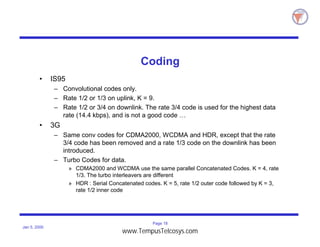 Page 18
Jan 5, 2000
Coding
• IS95
– Convolutional codes only.
– Rate 1/2 or 1/3 on uplink, K = 9.
– Rate 1/2 or 3/4 on downlink. The rate 3/4 code is used for the highest data
rate (14.4 kbps), and is not a good code …
• 3G
– Same conv codes for CDMA2000, WCDMA and HDR, except that the rate
3/4 code has been removed and a rate 1/3 code on the downlink has been
introduced.
– Turbo Codes for data.
» CDMA2000 and WCDMA use the same parallel Concatenated Codes. K = 4, rate
1/3. The turbo interleavers are different
» HDR : Serial Concatenated codes. K = 5, rate 1/2 outer code followed by K = 3,
rate 1/2 inner code
www.TempusTelcosys.com
 
