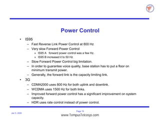 Page 19
Jan 5, 2000
Power Control
• IS95
– Fast Reverse Link Power Control at 800 Hz
– Very slow Forward Power Control
» IS95 A forward power control was a few Hz.
» IS95 B increased it to 50 Hz
– Slow Forward Power Control big limitation.
– In order to guarantee voice quality, base station has to put a floor on
minimum transmit power.
– Generally, the forward link is the capacity limiting link.
• 3G
– CDMA2000 uses 800 Hz for both uplink and downlink.
– WCDMA uses 1500 Hz for both links.
– Improved forward power control has a significant improvement on system
capacity.
– HDR uses rate control instead of power control.
www.TempusTelcosys.com
 