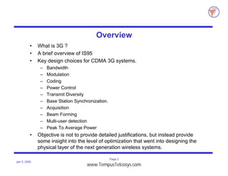 Page 2
Jan 5, 2000
Overview
• What is 3G ?
• A brief overview of IS95
• Key design choices for CDMA 3G systems.
– Bandwidth
– Modulation
– Coding
– Power Control
– Transmit Diversity
– Base Station Synchronization.
– Acquisition
– Beam Forming
– Multi-user detection
– Peak To Average Power
• Objective is not to provide detailed justifications, but instead provide
some insight into the level of optimization that went into designing the
physical layer of the next generation wireless systems.
www.TempusTelcosys.com
 