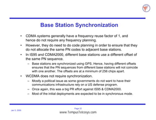 Page 22
Jan 5, 2000
Base Station Synchronization
• CDMA systems generally have a frequency reuse factor of 1, and
hence do not require any frequency planning.
• However, they do need to do code planning in order to ensure that they
do not allocate the same PN codes to adjacent base stations.
• In IS95 and CDMA2000, different base stations use a different offset of
the same PN sequence.
– Base stations are synchronized using GPS. Hence, having different offsets
ensures that the PN sequences from different base stations will not coincide
with one another. The offsets are at a minimum of 256 chips apart.
• WCDMA does not require synchronization.
– Mostly a political issue as some governments do not want to have their
communications infrastructure rely on a US defense program.
– Once again, this was a big PR effort against IS95 & CDMA2000.
– Most of the initial deployments are expected to be in synchronous mode.
www.TempusTelcosys.com
 