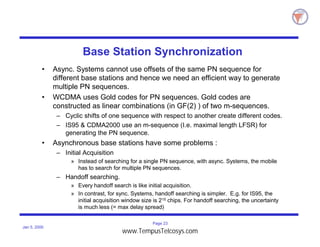 Page 23
Jan 5, 2000
Base Station Synchronization
• Async. Systems cannot use offsets of the same PN sequence for
different base stations and hence we need an efficient way to generate
multiple PN sequences.
• WCDMA uses Gold codes for PN sequences. Gold codes are
constructed as linear combinations (in GF(2) ) of two m-sequences.
– Cyclic shifts of one sequence with respect to another create different codes.
– IS95 & CDMA2000 use an m-sequence (I.e. maximal length LFSR) for
generating the PN sequence.
• Asynchronous base stations have some problems :
– Initial Acquisition
» Instead of searching for a single PN sequence, with async. Systems, the mobile
has to search for multiple PN sequences.
– Handoff searching.
» Every handoff search is like initial acquisition.
» In contrast, for sync. Systems, handoff searching is simpler. E.g. for IS95, the
initial acquisition window size is 215 chips. For handoff searching, the uncertainty
is much less (= max delay spread)
www.TempusTelcosys.com
 