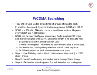 Page 25
Jan 5, 2000
WCDMA Searching
• Total of 512 Gold Codes divided into 64 groups of 8 codes each.
• In addition, there are 2 Synchronization sequences, SCH1 and SCH2.
• SCH1 is a 256 chip PN code common to all base stations. Repeats
every slot (1 slot = 2560 chips)
• SCH2 can be one 16 different sequences. Code length is 256 chips
and it is time aligned with SCH1. Sequence length is 15 slots (10 ms).
– Sequence is sub-set of a Reed Solomon Code.
– Comma Free Property. That means, no cyclic shift of a code is a valid code.
– So, receiver can unambiguously determine start of 15 slot sequence.
– 64 different sequences, each representing one code group
• Step 1 : Use 256 chip match filter to determine modulo ‘slot’ (I.e. 2560
chips) timing.
• Step 2 : Identify code group and derive frame timing (10 ms timing)
• Step 3 : Exhaustive search against 8 possible codes in a code group.
www.TempusTelcosys.com
 