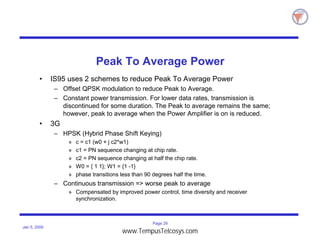 Page 29
Jan 5, 2000
Peak To Average Power
• IS95 uses 2 schemes to reduce Peak To Average Power
– Offset QPSK modulation to reduce Peak to Average.
– Constant power transmission. For lower data rates, transmission is
discontinued for some duration. The Peak to average remains the same;
however, peak to average when the Power Amplifier is on is reduced.
• 3G
– HPSK (Hybrid Phase Shift Keying)
» c = c1 (w0 + j c2*w1)
» c1 = PN sequence changing at chip rate.
» c2 = PN sequence changing at half the chip rate.
» W0 = { 1 1}; W1 = {1 -1}
» phase transitions less than 90 degrees half the time.
– Continuous transmission => worse peak to average
» Compensated by improved power control, time diversity and receiver
synchronization.
www.TempusTelcosys.com
 