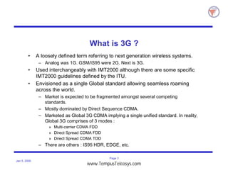 Page 3
Jan 5, 2000
What is 3G ?
• A loosely defined term referring to next generation wireless systems.
– Analog was 1G. GSM/IS95 were 2G. Next is 3G.
• Used interchangeably with IMT2000 although there are some specific
IMT2000 guidelines defined by the ITU.
• Envisioned as a single Global standard allowing seamless roaming
across the world.
– Market is expected to be fragmented amongst several competing
standards.
– Mostly dominated by Direct Sequence CDMA.
– Marketed as Global 3G CDMA implying a single unified standard. In reality,
Global 3G comprises of 3 modes :
» Multi-carrier CDMA FDD
» Direct Spread CDMA FDD
» Direct Spread CDMA TDD
– There are others : IS95 HDR, EDGE, etc.
www.TempusTelcosys.com
 