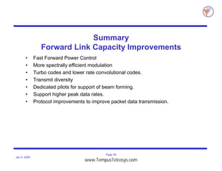 Page 30
Jan 5, 2000
Summary
Forward Link Capacity Improvements
• Fast Forward Power Control
• More spectrally efficient modulation
• Turbo codes and lower rate convolutional codes.
• Transmit diversity
• Dedicated pilots for support of beam forming.
• Support higher peak data rates.
• Protocol improvements to improve packet data transmission.
www.TempusTelcosys.com
 